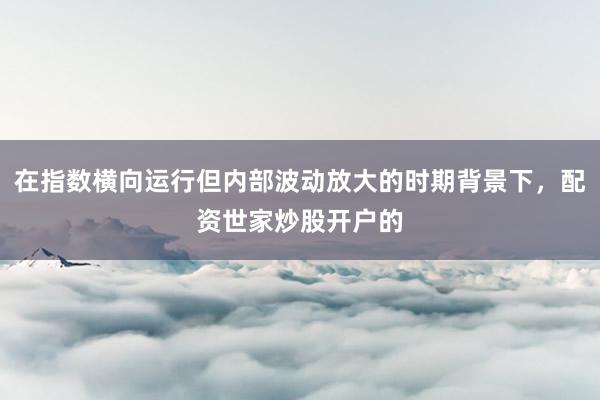 在指数横向运行但内部波动放大的时期背景下，配资世家炒股开户的