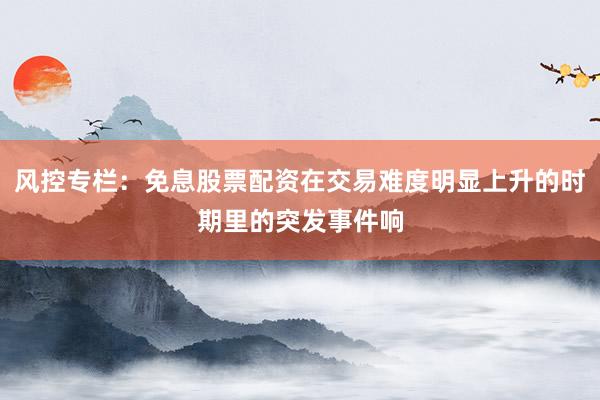 风控专栏：免息股票配资在交易难度明显上升的时期里的突发事件响