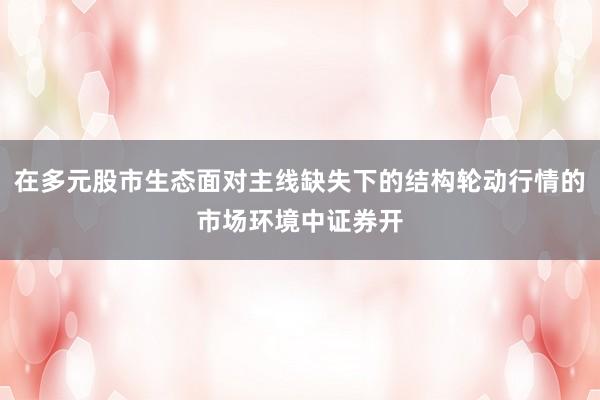 在多元股市生态面对主线缺失下的结构轮动行情的市场环境中证券开