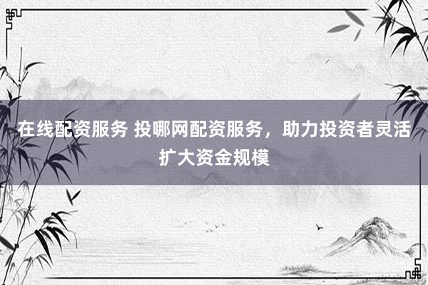 在线配资服务 投哪网配资服务，助力投资者灵活扩大资金规模