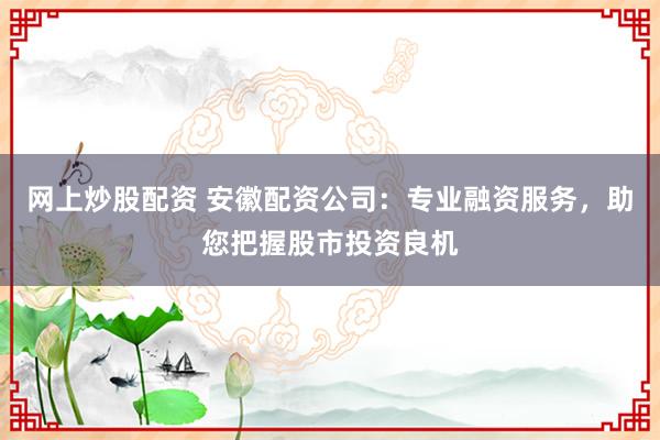 网上炒股配资 安徽配资公司：专业融资服务，助您把握股市投资良机