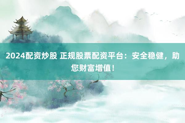 2024配资炒股 正规股票配资平台：安全稳健，助您财富增值！