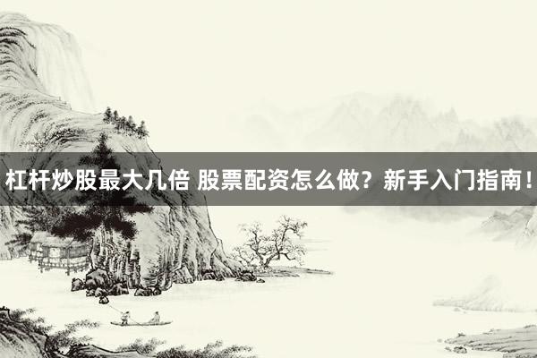 杠杆炒股最大几倍 股票配资怎么做？新手入门指南！