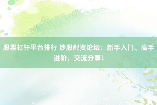 股票杠杆平台排行 炒股配资论坛：新手入门、高手进阶，交流分享！
