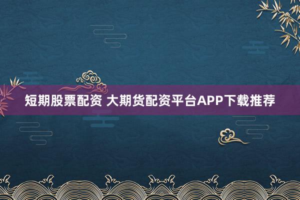 短期股票配资 大期货配资平台APP下载推荐